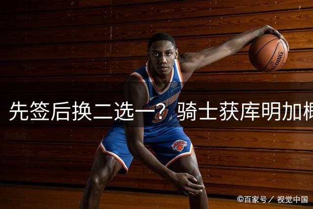 先签后换二选一？骑士获库明加概率51%领跑 湖人28%第二